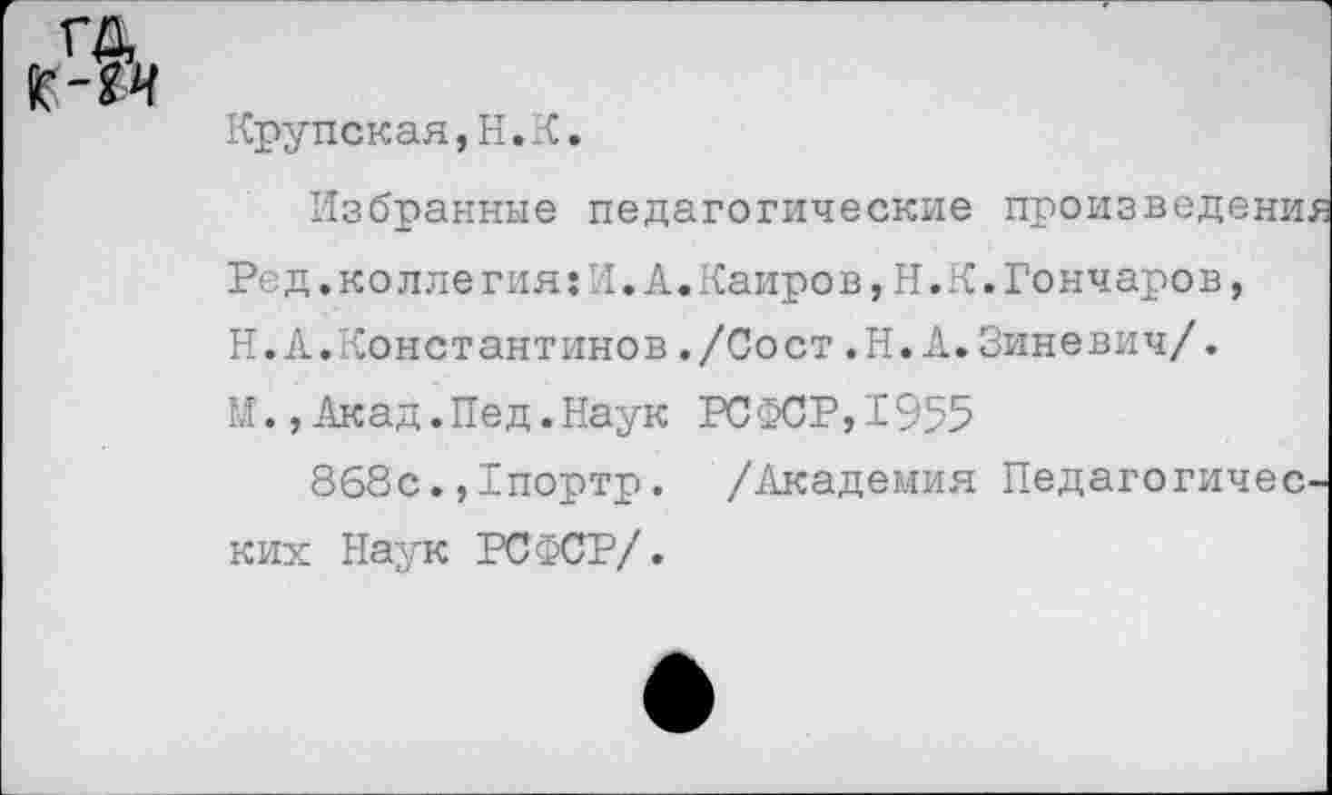 ﻿г-и
Крупская,Н. К.
Избранные педагогические произведены.
Ред.коллегия:И.А.Каиров,Н.К.Гончаров,
Н.А.Константинов ,/Сост .Н.А.Зиневич/.
М.,Акад.Нед.Наук РСФСР,1955
868с.,1портр. /Академия Педагогичен ких Наук РСФСР/.